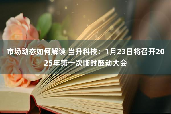 市场动态如何解读 当升科技：1月23日将召开2025年第一次临时鼓动大会