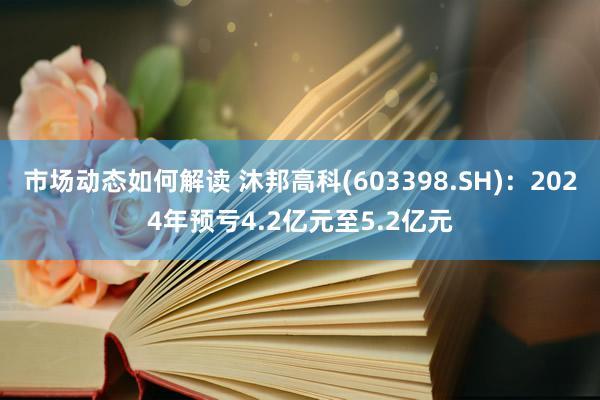 市场动态如何解读 沐邦高科(603398.SH)：2024年预亏4.2亿元至5.2亿元