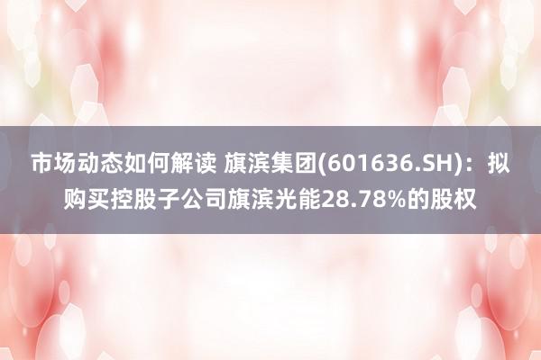 市场动态如何解读 旗滨集团(601636.SH)：拟购买控股子公司旗滨光能28.78%的股权