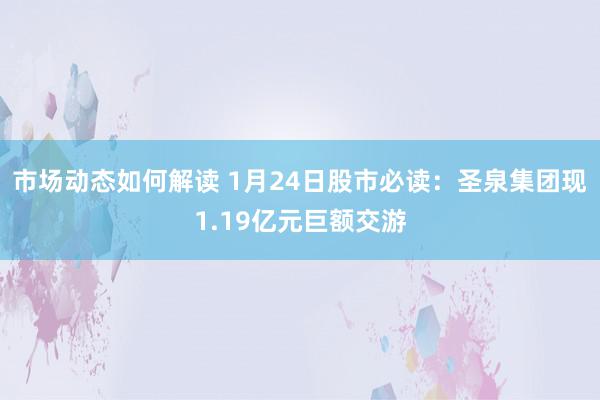 市场动态如何解读 1月24日股市必读：圣泉集团现1.19亿元巨额交游