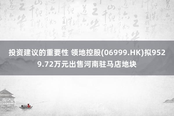 投资建议的重要性 领地控股(06999.HK)拟9529.72万元出售河南驻马店地块