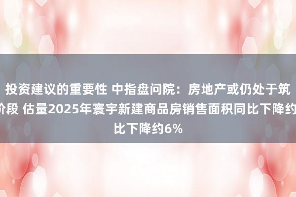 投资建议的重要性 中指盘问院：房地产或仍处于筑底阶段 估量2025年寰宇新建商品房销售面积同比下降约6%