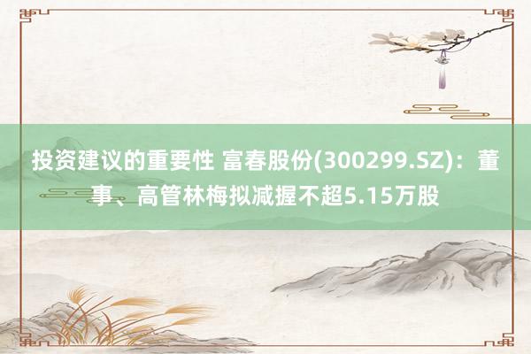 投资建议的重要性 富春股份(300299.SZ)：董事、高管林梅拟减握不超5.15万股