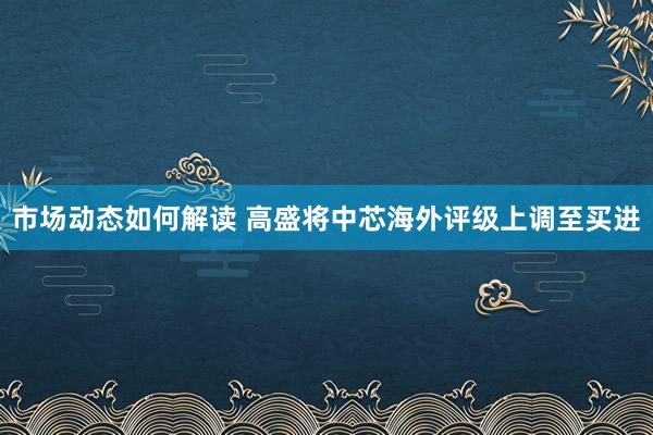 市场动态如何解读 高盛将中芯海外评级上调至买进