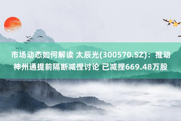 市场动态如何解读 太辰光(300570.SZ)：推动神州通提前隔断减捏讨论 已减捏669.48万股