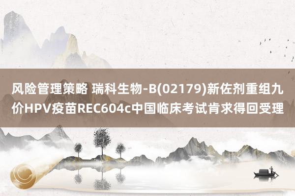 风险管理策略 瑞科生物-B(02179)新佐剂重组九价HPV疫苗REC604c中国临床考试肯求得回受理