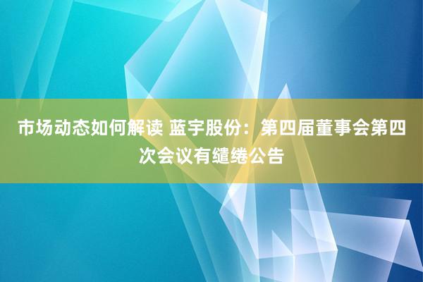 市场动态如何解读 蓝宇股份：第四届董事会第四次会议有缱绻公告