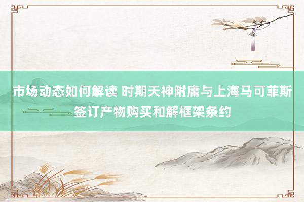 市场动态如何解读 时期天神附庸与上海马可菲斯签订产物购买和解框架条约