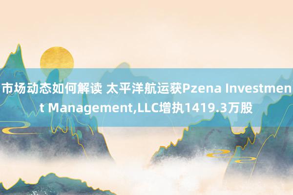 市场动态如何解读 太平洋航运获Pzena Investment Management,LLC增执1419.3万股