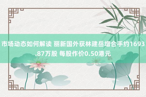 市场动态如何解读 丽新国外获林建岳增合手约1693.87万股 每股作价0.50港元