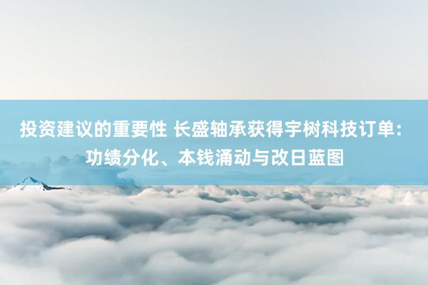 投资建议的重要性 长盛轴承获得宇树科技订单: 功绩分化、本钱涌动与改日蓝图