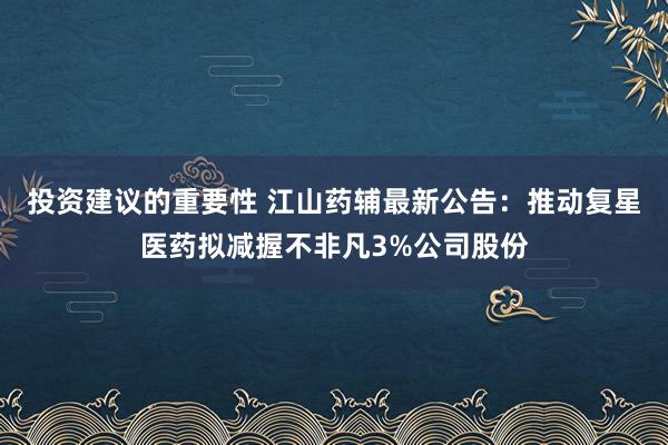 投资建议的重要性 江山药辅最新公告：推动复星医药拟减握不非凡3%公司股份