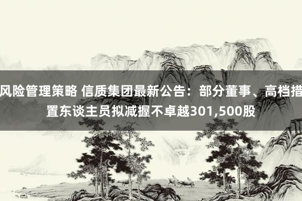 风险管理策略 信质集团最新公告：部分董事、高档措置东谈主员拟减握不卓越301,500股