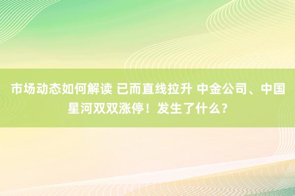 市场动态如何解读 已而直线拉升 中金公司、中国星河双双涨停！发生了什么？