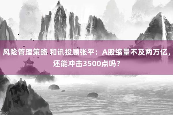 风险管理策略 和讯投顾张平：A股缩量不及两万亿，还能冲击3500点吗？