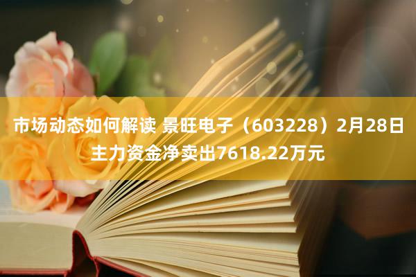 市场动态如何解读 景旺电子（603228）2月28日主力资金净卖出7618.22万元