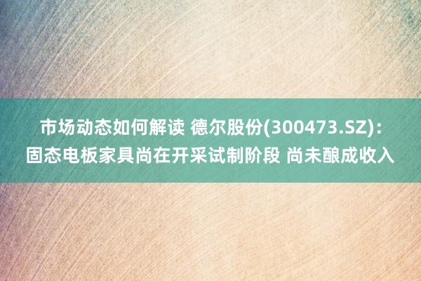 市场动态如何解读 德尔股份(300473.SZ)：固态电板家具尚在开采试制阶段 尚未酿成收入