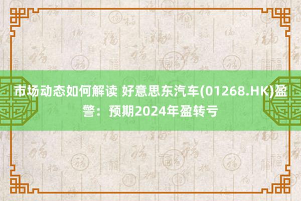 市场动态如何解读 好意思东汽车(01268.HK)盈警：预期2024年盈转亏