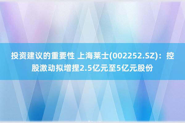 投资建议的重要性 上海莱士(002252.SZ)：控股激动拟增捏2.5亿元至5亿元股份