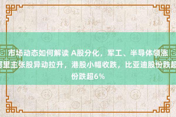 市场动态如何解读 A股分化，军工、半导体领涨，阿里主张股异动拉升，港股小幅收跌，比亚迪股份跌超6%