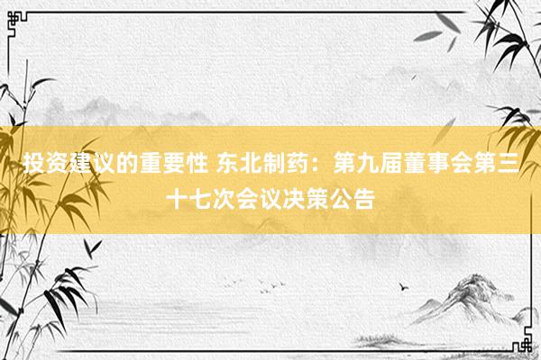 投资建议的重要性 东北制药：第九届董事会第三十七次会议决策公告