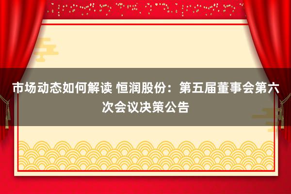 市场动态如何解读 恒润股份：第五届董事会第六次会议决策公告