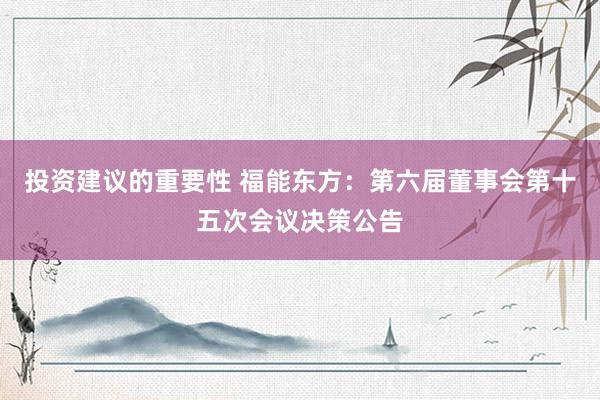 投资建议的重要性 福能东方：第六届董事会第十五次会议决策公告