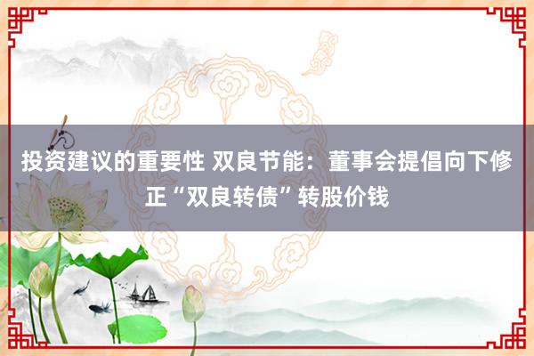 投资建议的重要性 双良节能：董事会提倡向下修正“双良转债”转股价钱