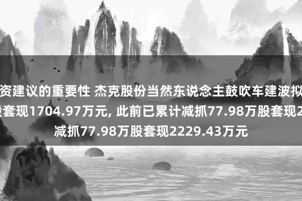 投资建议的重要性 杰克股份当然东说念主鼓吹车建波拟减抓55.07万股套现1704.97万元, 此前已累计减抓77.98万股套现2229.43万元