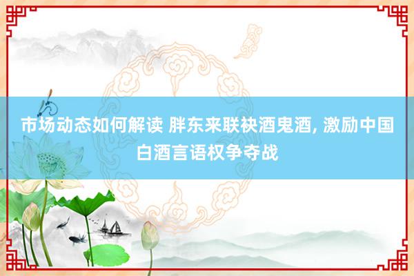 市场动态如何解读 胖东来联袂酒鬼酒, 激励中国白酒言语权争夺战