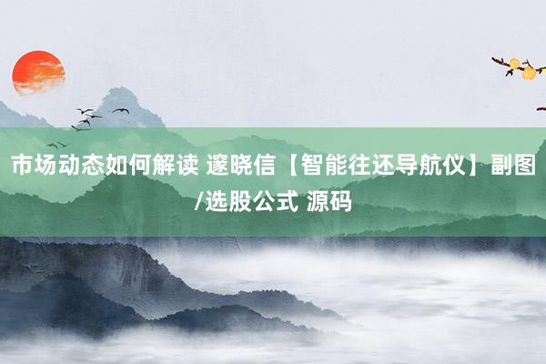 市场动态如何解读 邃晓信【智能往还导航仪】副图/选股公式 源码