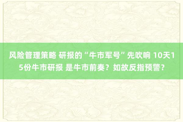 风险管理策略 研报的“牛市军号”先吹响 10天15份牛市研报 是牛市前奏？如故反指预警？