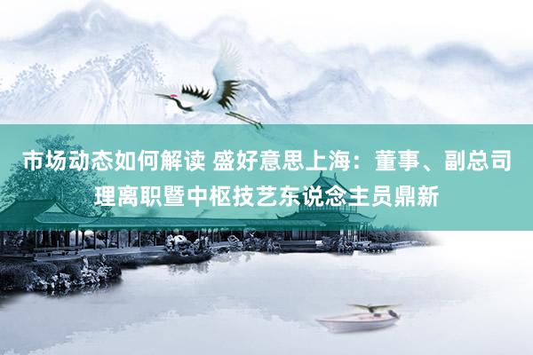 市场动态如何解读 盛好意思上海：董事、副总司理离职暨中枢技艺东说念主员鼎新