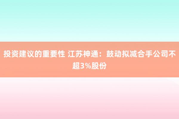 投资建议的重要性 江苏神通：鼓动拟减合手公司不超3%股份