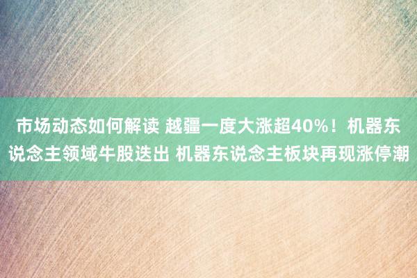 市场动态如何解读 越疆一度大涨超40%！机器东说念主领域牛股迭出 机器东说念主板块再现涨停潮