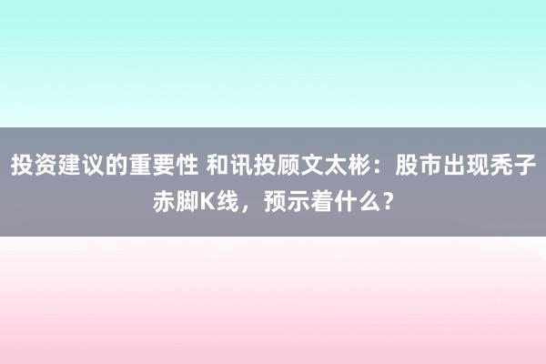 投资建议的重要性 和讯投顾文太彬：股市出现秃子赤脚K线，预示着什么？