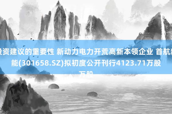 投资建议的重要性 新动力电力开荒高新本领企业 首航新能(301658.SZ)拟初度公开刊行4123.71万股