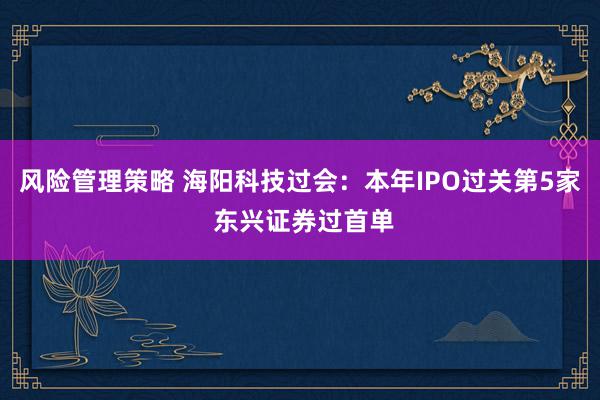 风险管理策略 海阳科技过会：本年IPO过关第5家 东兴证券过首单