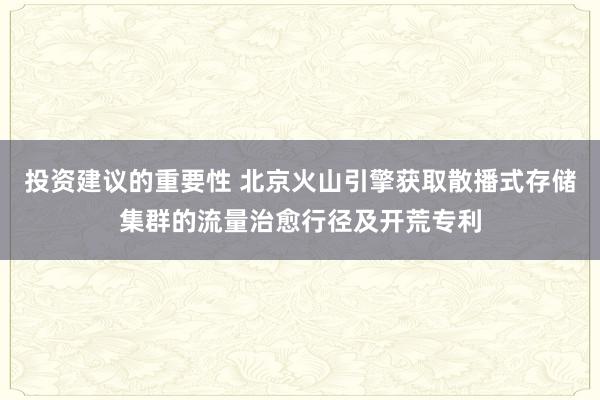 投资建议的重要性 北京火山引擎获取散播式存储集群的流量治愈行径及开荒专利