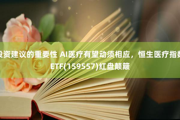 投资建议的重要性 AI医疗有望动须相应，恒生医疗指数ETF(159557)红盘颠簸