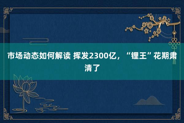 市场动态如何解读 挥发2300亿，“锂王”花期肃清了