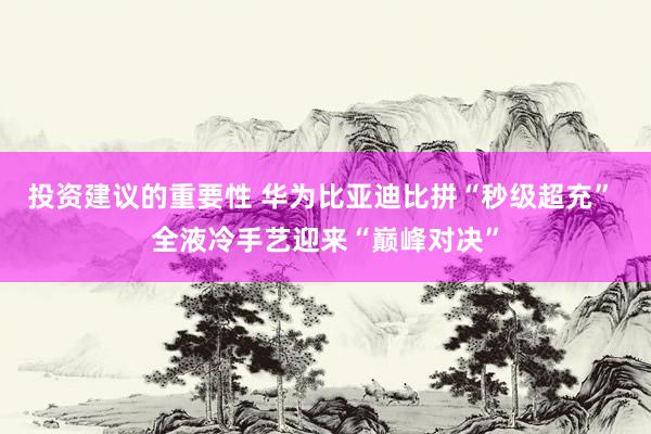 投资建议的重要性 华为比亚迪比拼“秒级超充” 全液冷手艺迎来“巅峰对决”