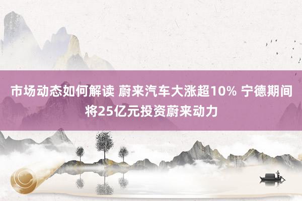 市场动态如何解读 蔚来汽车大涨超10% 宁德期间将25亿元投资蔚来动力