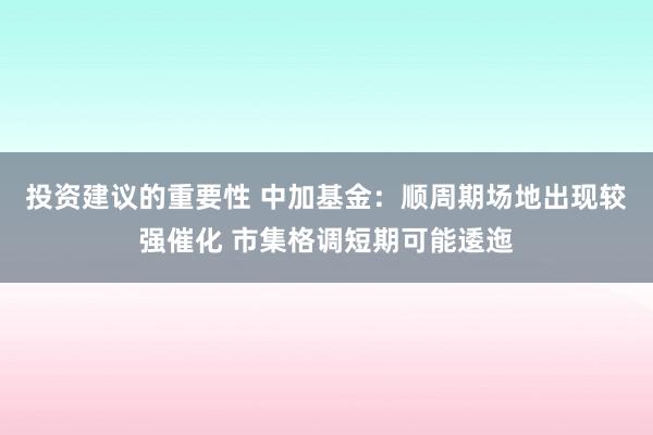 投资建议的重要性 中加基金：顺周期场地出现较强催化 市集格调短期可能逶迤