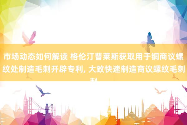 市场动态如何解读 格伦汀普莱斯获取用于铜商议螺纹处制造毛刺开辟专利, 大致快速制造商议螺纹毛刺